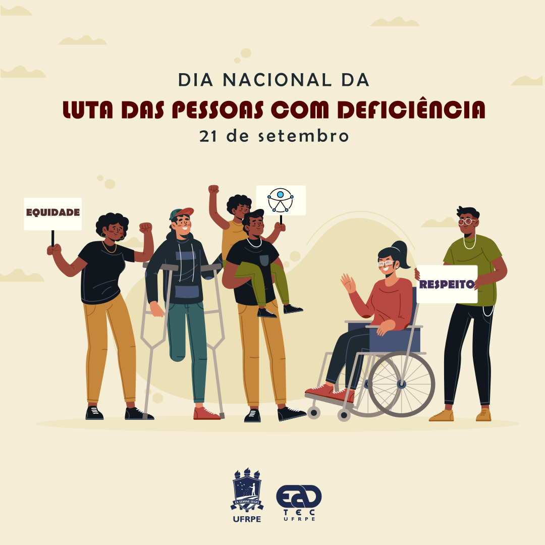 Sob fundo bege com desenhos de nuvens da mesma cor em tom mais escuro, está escrito "Dia Nacional da Luta das Pessoas com Deficiência. 21 de setembro". Abaixo, está o desenho de um grupo de pessoas jovens, sorrindo: uma mulher negra de punho erguido e empunhando um cartaz escrito "equidade", um homem de pele marrom claro sem a perna direita usando muletas; uma mulher negra pequena, empunhando um cartaz e sendo carregada nas costas por um homem negro; uma mulher de pele marrom clara acenando de uma cadeira de rodas; e um homem negro segurando um cartaz onde está escrito "Respeito". Abaixo, estão os logotipos da UFRPE e da UAEADTec.