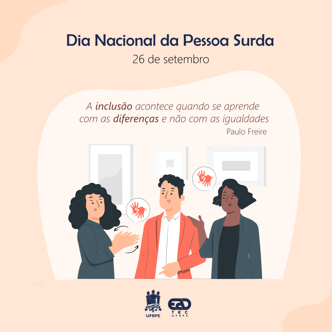 Sobre fundo laranja claro, está escrito, no topo da imagem: "Dia Nacional da Pessoa Surda. 26 de setembro. A inclusão acontece quando se aprende com as diferenças e não com as iaguladades. Paulo Freire.". Abaixo, está um desenho com uma mulher branca fazendo o sinal de Libras, virada para um homem branco, que olha para ela. Do lado do homem branco, está uma mulher negra. Perto de sua boca, está um balão de conversa contendo o sinal de Libras. Todos estão sorrindo. Abaixo, estão os logotipos da UFRPE e da UAEADTec em azul escuro. 