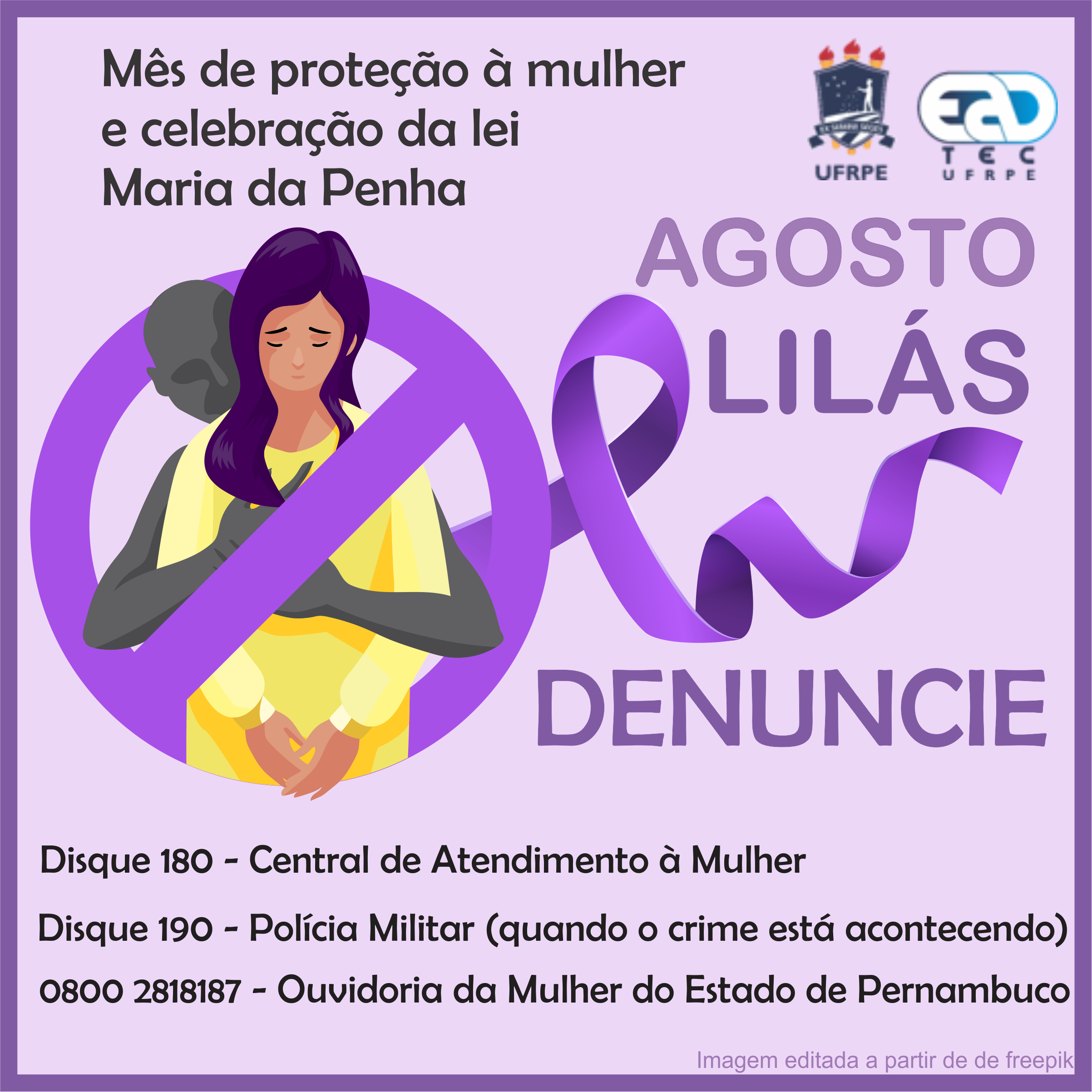  Arte de divulgação sobre fundo lilás. No canto superior esquerdo, está escrito “Mês de proteção à mulher e celebração da lei Maria da Penha. Ao lado, estão os logotipos da UFRPE e da UAEADTec. Abaixo e à direita, está o desenho de uma mulher branca de cabelo roxo escuro e vestido amarelo. Ela olha para baixo com os olhos fechado e as sobrancelhas contraídas. Por trás da mulher, abraçando-a na altura do tórax, está a silhueta de uma pessoa cinza. As personagens estão dentro de um círculo lilás com uma faixa tranversal inclinada à direita, remetendo ao sinal de proibido. Da composição sai uma fita liás que forma um laço em “l”. Junto ao lado, está o texto: “Agosto Lilás. Denuncie.”. Na parte inferior, em letras pretas, está o seguinte texto ”Disque 180 - Central de Atendimento à Mulher. Disque 190 - Polícia Militar (quando o crime está acontecendo). 0800 2818187 - Ouvidoria da Mulher do Estado de Pernambuco.” No canto inferior direito, em lilás,lê-se “iamgem editada a partir de de freepik”.