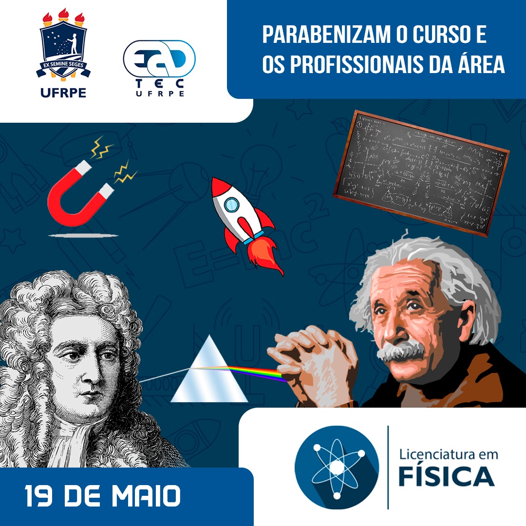 Sob um fundo azul, coberto por desenhos em azul escuros de átomos, maçã, foguete, lâmpada, diapasão, roldanas, entre outros, estão, no canto superior direito, os logotipos da UAEADTec e da UAEADTec. Ao lado direito, em um retângulo azul, está escrito: “Parabenizam o curso e os profissionais da área. Ao centro, sob o fundo azul com desenhos, estão o desenho de um ímã e de um foguete, uma foto de um quadro verde com fórmulas matemáticas, um desenho em preto e branco de um com cabelos cacheados e um lenço branco amarrado ao pescoço, o desenho de um triângulo espelhado com uma linha branca do lado esquerdo se transformando em um feixe luz do lado direito, um desenho de um homem branco idoso com cabelos brancos na altura da nuca e um bigode volumoso branco. Abaixo, no canto inferior esquerdo, em um retângulo azul com o texto: “19 de maio”. Ao seu lado direito, está um retângulo branco com o logotipo do curso de  Licenciatura em Física da UAEADTec. 