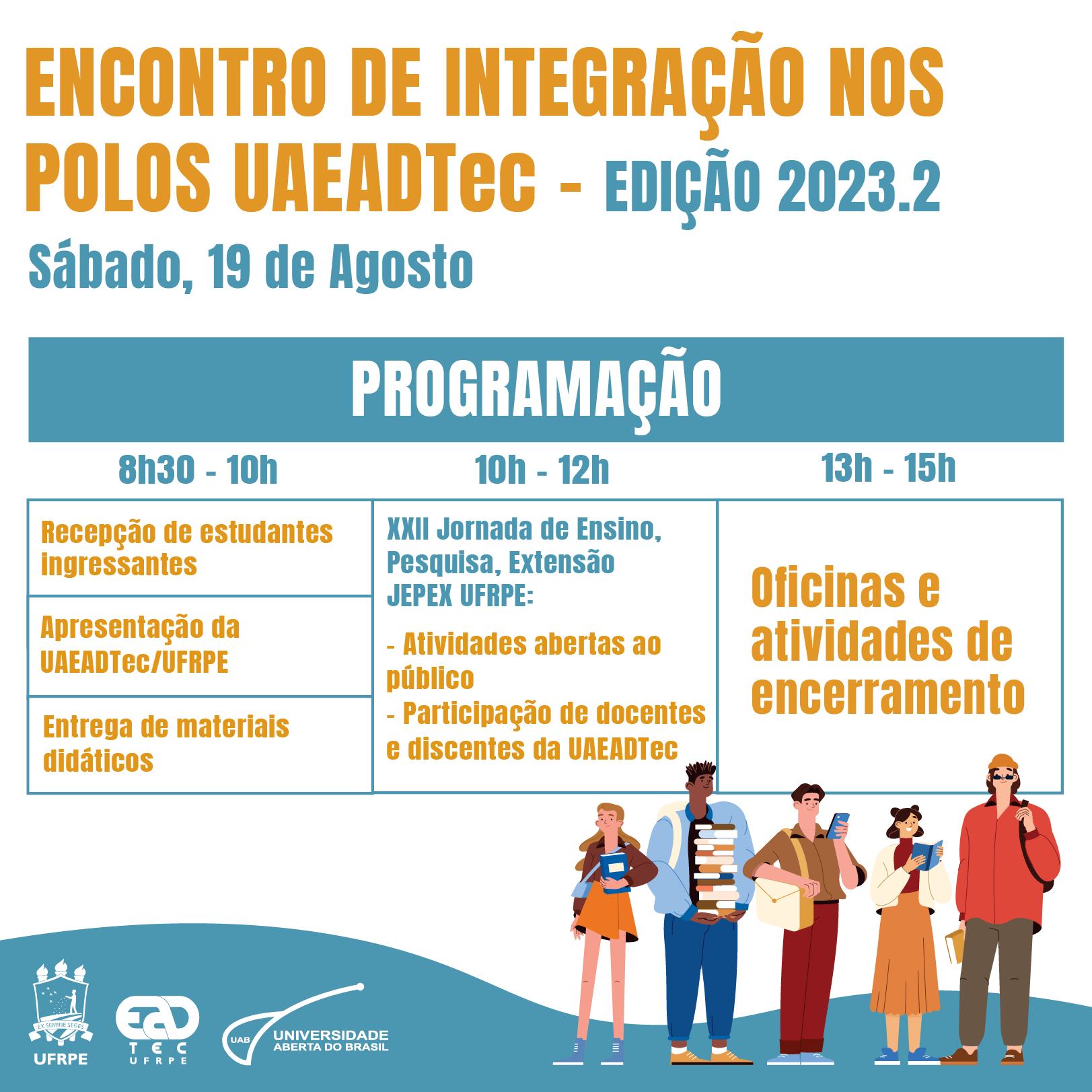 Arte de divulgação com a mensagem “Encontro de Integração nos Polos UAEADTec - Edição 2023.2. Sábado, 19 de agosto. Programação. 8h30-10h: Recepção de estudantes ingressantes, Apresentação da UAEADTec/UFRPE, Entrega de materiais didáticos; 10h-12h XXII Jornada de Ensino, Pesquisa e Extensão JEPEX UFRPE: atividades abertas ao público, participação de docentes e discentes da UAEDTec; 13-15h: oficinas e atividades de encerramento”. No canto esquerdo inferior estão os logotipos da UFRPE, UAEADTec e da UAB. No lado direito, sobre o fundo branco com uma mancha ondulada azul claro, estão o desenho de cinco pessoas jovens, de diferentes alturas, tons de pele e cores de cabelo, segurando livros e portando mochilas. Um dos jovens segura um smartphone.