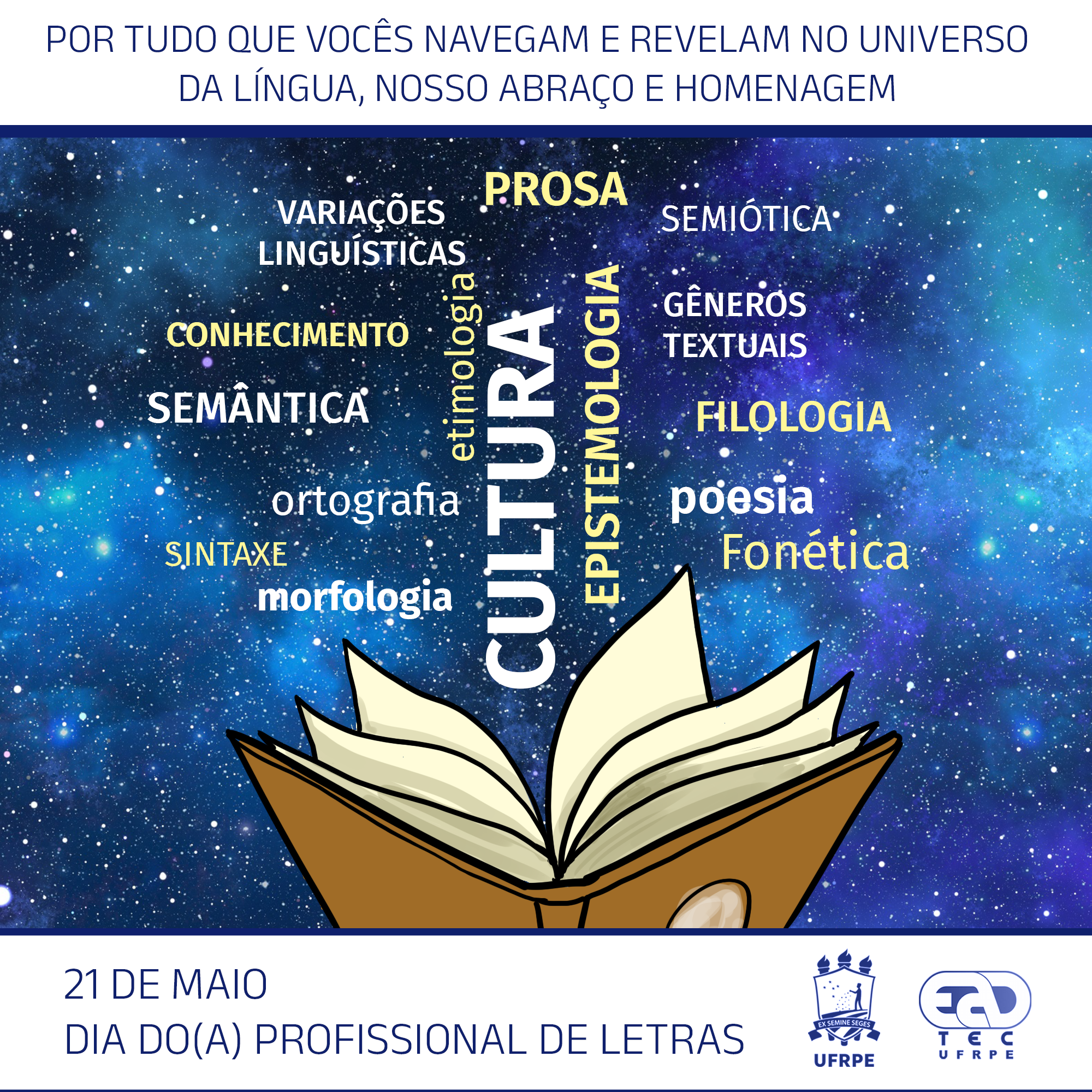 A imagem está dividida em três partes. Na parte superior, dentro de um retângulo branco, está escrito: “Por tudo que vocês navegam e revelam no universo da língua, nosso abraço e homenagem”, Na parte central, está uma imagem do firmamento. Sobre ela, aparecem as palavras e expressões “variações linguísiticas”, “prosa”, semiótica”, “conhecimento”, “etmologia”, “cultura”, “epistemologia”, “gêneros textuais”, “semântica”, “filologia”, “ortografia”, “poesia”, “sintaxe”, “fonética” e “morfologia. Abaixo, está o desenho de um livro aberto. Na parte inferior, formada por outro retângulo branco, está escrito “21 de maio. Dia do(a) Profissional de Letras”.