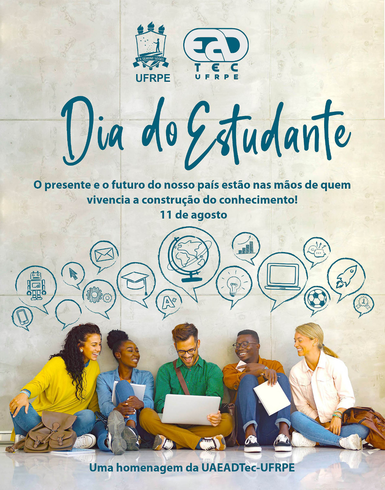 Fotografia de um grupo de cinco jovens adultos, composto por uma mulher de pele parda, uma mulher de pele negra, um homem branco, um homem negro e uma mulher branca. Todos estão sentados sobre um piso branco e vestem camisas de mangas longas, calças e tênis. O grupo sorri enquanto olha para  o computador no colo do homem branco, ao centro do grupo. Eles estão sentados contra uma alta parede de pedra marmorificada. Sobre a fotografia, na altura da parede está, em azul petróleo, estão, na parte superior, os logotipos da UFRPE e da UAEADTec. Abaixo, está escrito: “Dia do Estudante. O presente e o futuro do nosso país estão nas mãos de quem vivencia a construção do conhecimento! 11 de agosto”. Logo abaixo, estão os desenhos em azul de vários balões de conversa com diferentes figuras, como smartphones, robô, envelope, mapa mundi, um capelo, um computador e um foguete, Na parte inferior central, está ecrito “Uma homenagem da UAEADTec-UFRPE”.