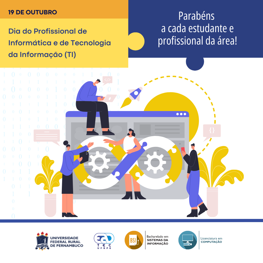 Sobre um fundo banco com números 0 e 1 pequenos em azul muito claro, está escrito: "19 de outubro. Dia do Profissional de Informática e de Tecnologia da Informação (TI). Parabéns a cada estudante e profissional da área!". Abaixo, está um desenho com duas mulheres e dois homens  em frente ao desenho de uma página de web. Uma das mulheres está em frente e ao centro da página. Em frente a ela está um símbolo do infinito formado por peças de um quebra-cabeça. Nos espaços vazios da figura, estão duas engrenagens. Dos lado da página do navegador, estão dois vasos com uma planta de folhas grandes amarelas. Das pessoas, saem balões de conversa. Nas dos homens, estão os símbolos "</>" e "{}". Abaixo, separados por uma linha grossa azul, estão os logotipos da UFRPE, UAEADTec, do curso de Bacharelado em Sistemas de Informação e Licenciatura em Computação da UAEADTec.