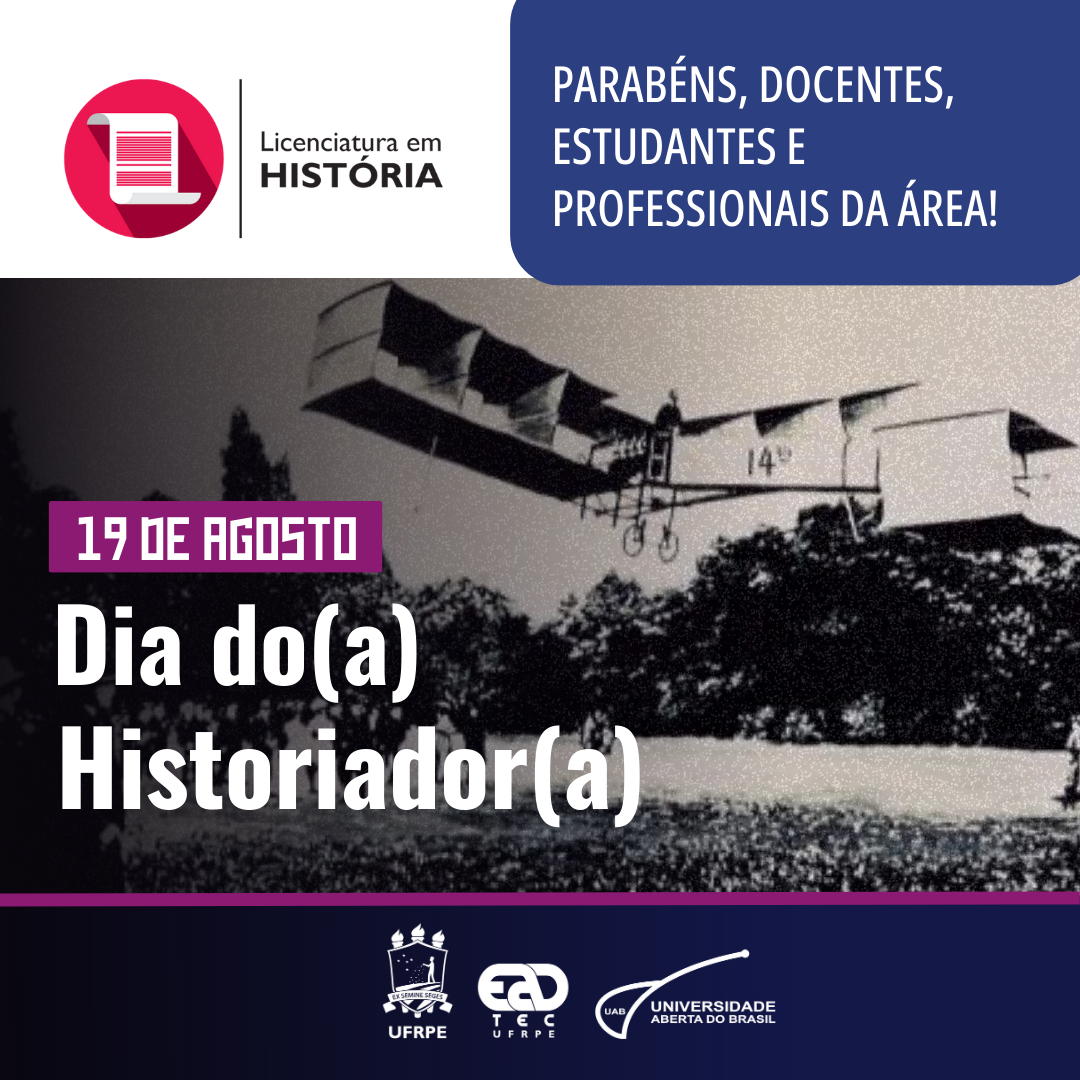 Sob uma fotografia em preto e branco do avião 14-bis, estão, no canto superior direito, está o logotipo da Licenciatura em História da UAEADTec. Ao lado direito, em um retângulo azul, está escrito: “Parabéns, docentes, estudantes e profissionais da área!”. Ao centro, alinhado à esquerda e sobre a fotografia, está escrito: “19 de agosto, Dia do(a) Historiador(a)”. Junto à margem inferior, centralizado, estão os logotipos na cor branca da UFRPE, da UAEADTec e da UAB.