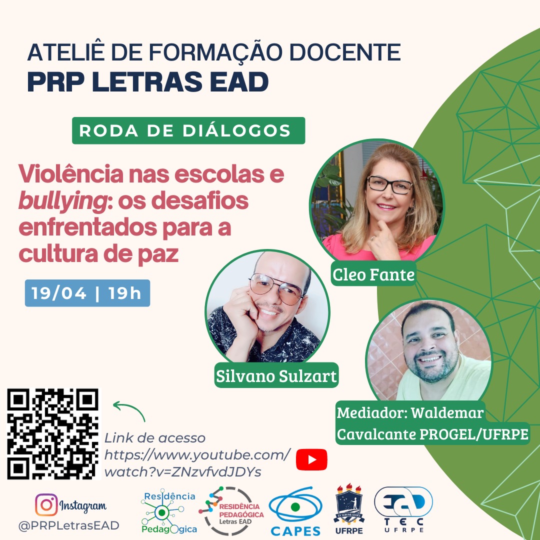 Arte de divulgação, onde lê-se, no topo e à esquerda "Ateliê de Formação Docente PRP Letras EAD. Roda de diálogos Violência nas escolas e bullying: os desafios enfrentados para a cultura de paz. 19/04, 19h.".Á direita, estão as fotos de uma mulher e de dois homens, todos sorrindo. Sob a foto de cada um, está escrito seus nomes: Cleo Fante, Silvano Sulzart, Mediador: Waldermar Cavalcante PROGEL/UFRPE. No canto inferior esquerdo, está o QR code para o qual aponta uma seta seguinda do texto: "link de acesso: https://www.youtube.com/live/ZNzvfvdJDYs. Na parte inferior da imagem, está escrito "@PRPLetrasEAD, seguindo dos logotipos da Residência Pedagógica, Residência, Pedagógica Letras EAD, CAPES, UFRPE e UAEADTec