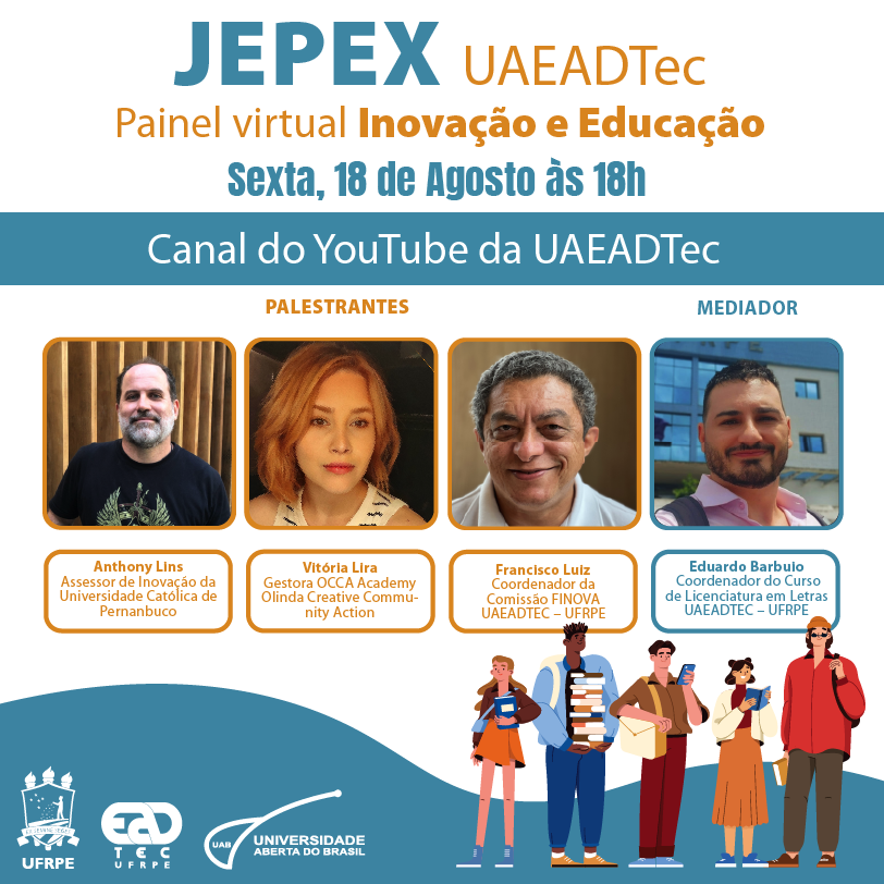 Arte de divulgação com a mensagem “JEPEX UAEADTec. Painel virtual Inovação e Educação.Sexta, 18 de agosto às 18h. Canal do YouTube da UAEADTec.” Abaixo da mensagem, estão as fotografias dos rostos dos palestrantes, seguidos das seguintes legendas: Anthony Lins - Assessor de Inovação da Universidade Católica de Pernambuco (homem branco, calvo, de cabelos escuros e barba grisalha. Veste camisa preta), Vitória Lira - Gestora OCCA Academy Olinda Creative Community Action (mulher branca, de cabelos ruivos na altura dos ombros, veste uma blusa branca com listras pretas), Francisco Luiz - Coordenador da Comissão FINOVA UAEADTec -UFRPE (homem branco, com cabelos curtos grisalhos, veste camisa branca). Ao Lado direito, está a fotografia do mediador (homem branco, cabelos curtos pretos, barba curta, veste camisa rosa claro) com seguinte legenda: Eduardo Barbuio, Coordenador do Curso de Licenciatura em Letras UEADTec-UFRPE) . No canto esquerdo inferior estão os logotipos da UFRPE, UAEADTec e da UAB. No lado direito, sobre o fundo branco com uma mancha ondulada azul claro, estão o desenho de cinco pessoas jovens, de diferentes alturas, tons de pele e cores de cabelo, segurando livros e portando mochilas. Um dos jovens segura um smartphone.