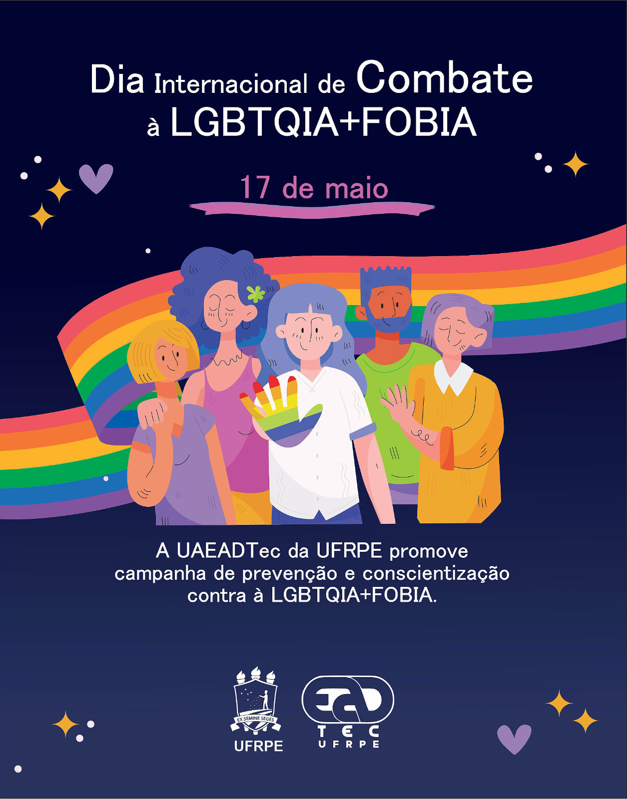 Fundo do cartaz em degradê azul escuro, nos cantos estampado com desenhos de coração lilás, estrelas amarelas e pontos brancos. No centro, desenho de uma fita colorida em seis listras nas cores, de cima para baixo: vermelho, laranja, amarelo, verde, azul e roxa. Na frente da fita o desenho de cinco pessoas jovens com tonalidade de pele e tipo de cabelos diferentes, não sendo possível determinar com exatidão se são homens ou mulheres. A pessoa ao centro com a palma da mão para frente fazendo a sinalização gestual de "pare". Dentro da palma da mão estão listras coloridas nas cores da fita. Acima do desenho o nome em branco "Dia Internacional de Combate à LGBTQIA+FOBIA" e em rosa o nome "17 de maio", abaixo da data uma fita lilás. Abaixo do desenho em branco o nome " A UAEADTec da UFRPE promove campanha de prevenção e conscientização contra à LGBTQIA+FOBIA". Abaixo do texto estão as logos da UFRPE e da UAEADTec.
