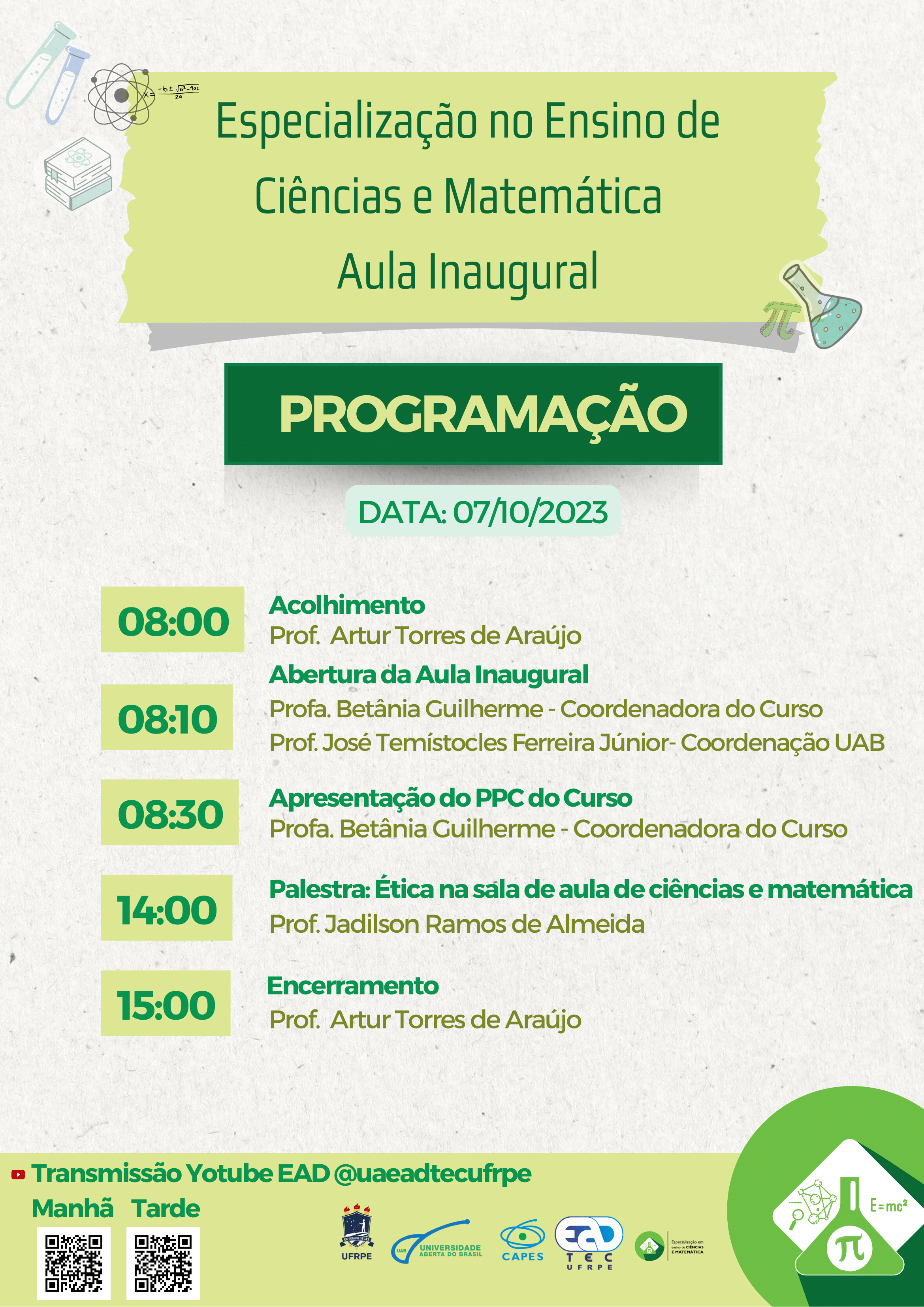 Texto da mensagem. Especialização em Ensino de Ciências e Matemática. Aula Inaugural. Programação. Data: 07/10/2023. 8:00 – Acolhimento. Prof. Artur Torres de Araújo.  08:10 - Abertura da Aula Inaugural. Profa. Betânia Guilherme - Coordenadora do Curso. Prof. José Temístocles Ferreira Júnior- Coordenação UAB. 08:30 - Apresentação do PPC do Curso Profa. Betânia Guilherme - Coordenadora do Curso 14:00 - Palestra: Ética na sala de aula de ciências e matemática Prof. Jadilson Ramos de Almeida . 15:00 – Encerramento: Prof. Artur Torres de Araújo. Transmissão Yotube EAD @uaeadtecufrpe. Fim do texto. Abaixo, estão os QR Codes para a programação da manahã e da tarde. Ao lado, estão os logotipos da UFRPE, UAB, UAEADTec e da Especialização em Ensino de Ciências e Matemática. 